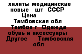 халаты медицинские новые 3 шт. СССР › Цена ­ 1 200 - Тамбовская обл., Тамбов г. Одежда, обувь и аксессуары » Другое   . Тамбовская обл.